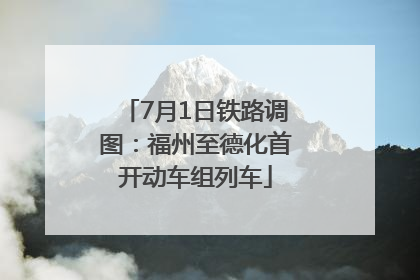 7月1日铁路调图：福州至德化首开动车组列车