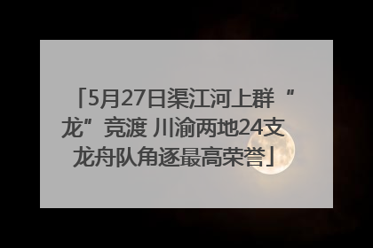 5月27日渠江河上群“龙”竞渡 川渝两地24支龙舟队角逐最高荣誉