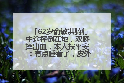 62岁俞敏洪骑行中途摔倒在地，双膝摔出血，本人报平安：有点睡着了，皮外伤，不用担心