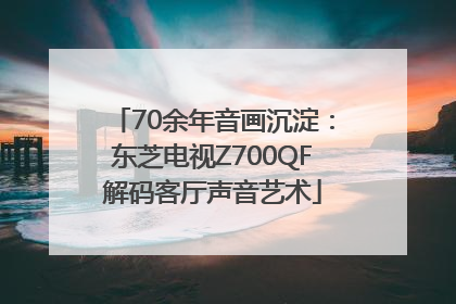 70余年音画沉淀：东芝电视Z700QF解码客厅声音艺术