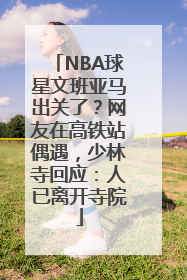 NBA球星文班亚马出关了？网友在高铁站偶遇，少林寺回应：人已离开寺院