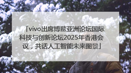 vivo出席博鳌亚洲论坛国际科技与创新论坛2025年香港会议，共话人工智能未来图景